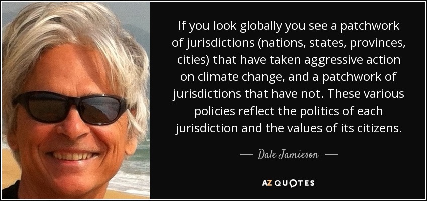If you look globally you see a patchwork of jurisdictions (nations, states, provinces, cities) that have taken aggressive action on climate change, and a patchwork of jurisdictions that have not. These various policies reflect the politics of each jurisdiction and the values of its citizens. - Dale Jamieson