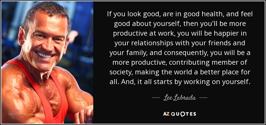 If you look good, are in good health, and feel good about yourself, then you'll be more productive at work, you will be happier in your relationships with your friends and your family, and consequently, you will be a more productive, contributing member of society, making the world a better place for all. And, it all starts by working on yourself. - Lee Labrada