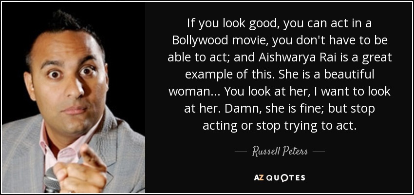 If you look good, you can act in a Bollywood movie, you don't have to be able to act; and Aishwarya Rai is a great example of this. She is a beautiful woman... You look at her, I want to look at her. Damn, she is fine; but stop acting or stop trying to act. - Russell Peters