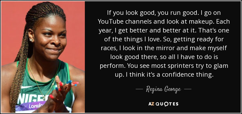 If you look good, you run good. I go on YouTube channels and look at makeup. Each year, I get better and better at it. That's one of the things I love. So, getting ready for races, I look in the mirror and make myself look good there, so all I have to do is perform. You see most sprinters try to glam up. I think it's a confidence thing. - Regina George