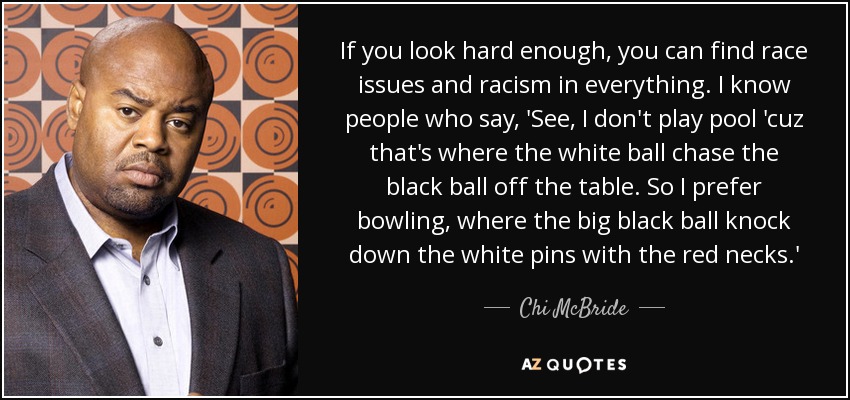 If you look hard enough, you can find race issues and racism in everything. I know people who say, 'See, I don't play pool 'cuz that's where the white ball chase the black ball off the table. So I prefer bowling, where the big black ball knock down the white pins with the red necks.' - Chi McBride