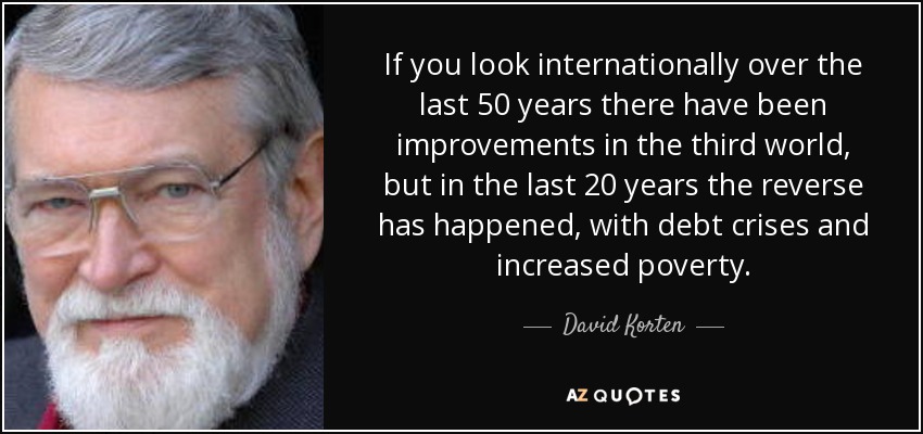 If you look internationally over the last 50 years there have been improvements in the third world, but in the last 20 years the reverse has happened, with debt crises and increased poverty. - David Korten