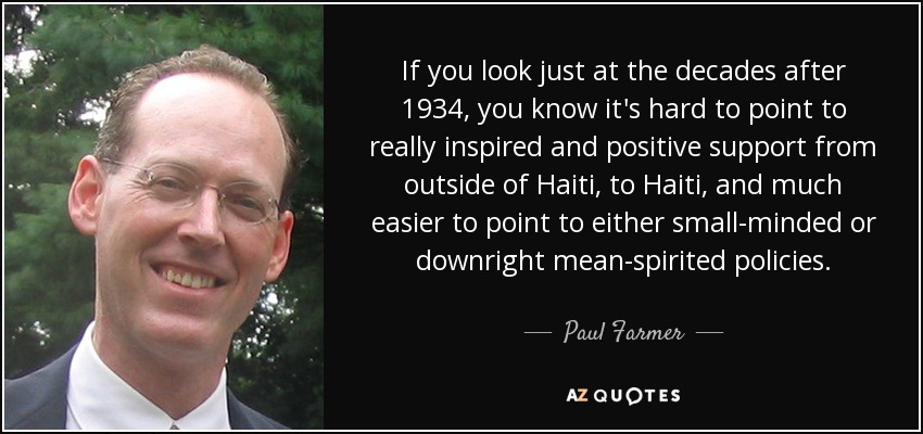 If you look just at the decades after 1934, you know it's hard to point to really inspired and positive support from outside of Haiti, to Haiti, and much easier to point to either small-minded or downright mean-spirited policies. - Paul Farmer