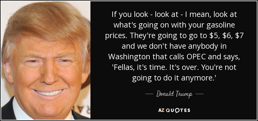 If you look - look at - I mean, look at what's going on with your gasoline prices. They're going to go to $5, $6, $7 and we don't have anybody in Washington that calls OPEC and says, 'Fellas, it's time. It's over. You're not going to do it anymore.' - Donald Trump