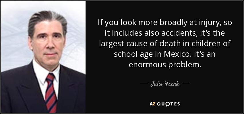If you look more broadly at injury, so it includes also accidents, it's the largest cause of death in children of school age in Mexico. It's an enormous problem. - Julio Frenk
