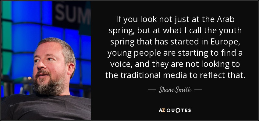 If you look not just at the Arab spring, but at what I call the youth spring that has started in Europe, young people are starting to find a voice, and they are not looking to the traditional media to reflect that. - Shane Smith