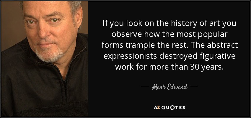 If you look on the history of art you observe how the most popular forms trample the rest. The abstract expressionists destroyed figurative work for more than 30 years. - Mark Edward