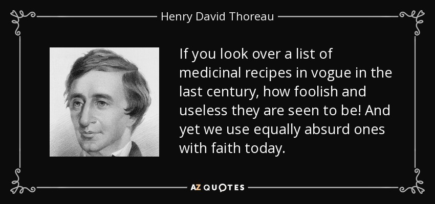 If you look over a list of medicinal recipes in vogue in the last century, how foolish and useless they are seen to be! And yet we use equally absurd ones with faith today. - Henry David Thoreau