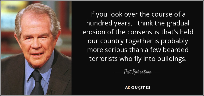 If you look over the course of a hundred years, I think the gradual erosion of the consensus that's held our country together is probably more serious than a few bearded terrorists who fly into buildings. - Pat Robertson