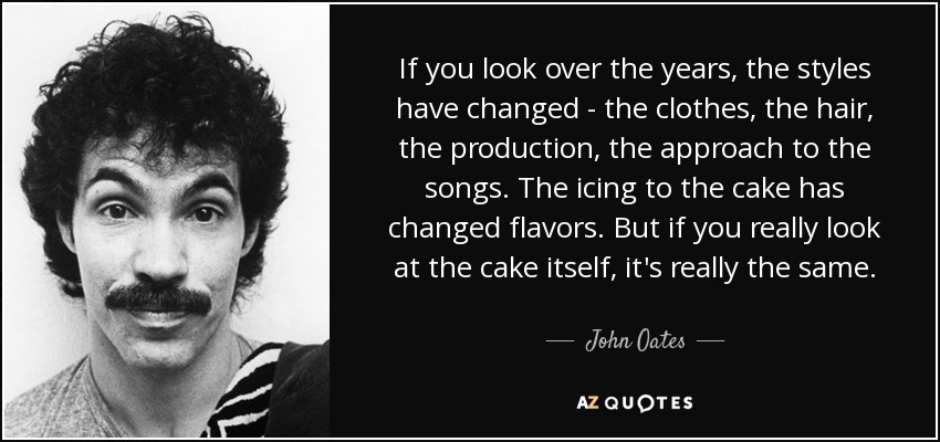 If you look over the years, the styles have changed - the clothes, the hair, the production, the approach to the songs. The icing to the cake has changed flavors. But if you really look at the cake itself, it's really the same. - John Oates