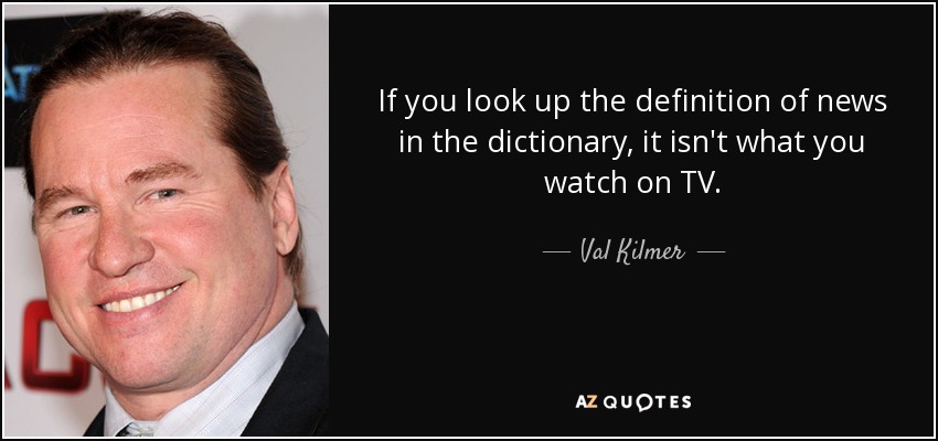 If you look up the definition of news in the dictionary, it isn't what you watch on TV. - Val Kilmer