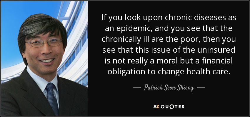 If you look upon chronic diseases as an epidemic, and you see that the chronically ill are the poor, then you see that this issue of the uninsured is not really a moral but a financial obligation to change health care. - Patrick Soon-Shiong