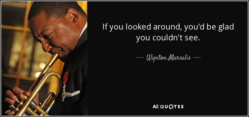 If you looked around, you'd be glad you couldn't see. - Wynton Marsalis