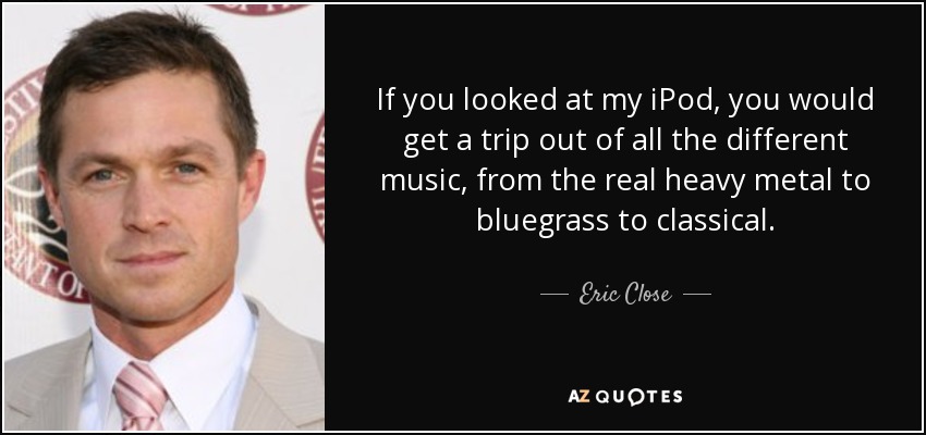If you looked at my iPod, you would get a trip out of all the different music, from the real heavy metal to bluegrass to classical. - Eric Close