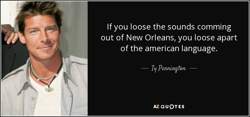 If you loose the sounds comming out of New Orleans, you loose apart of the american language. - Ty Pennington