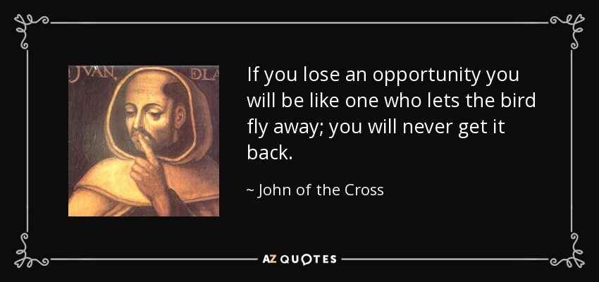 If you lose an opportunity you will be like one who lets the bird fly away; you will never get it back. - John of the Cross