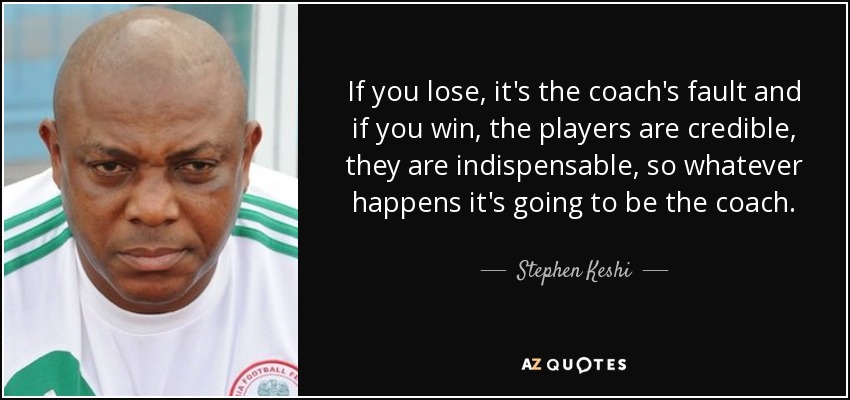 If you lose, it's the coach's fault and if you win, the players are credible, they are indispensable, so whatever happens it's going to be the coach. - Stephen Keshi
