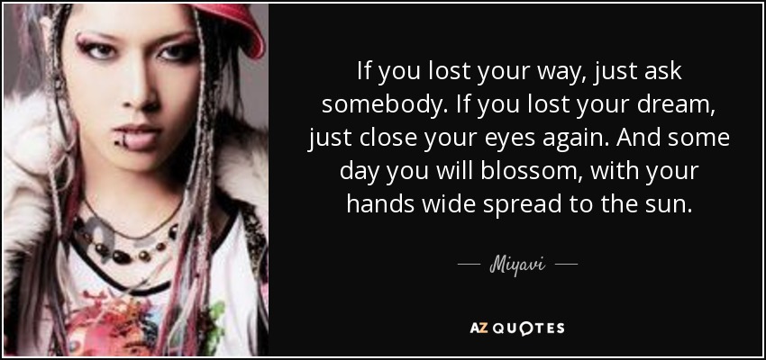 If you lost your way, just ask somebody. If you lost your dream, just close your eyes again. And some day you will blossom, with your hands wide spread to the sun. - Miyavi