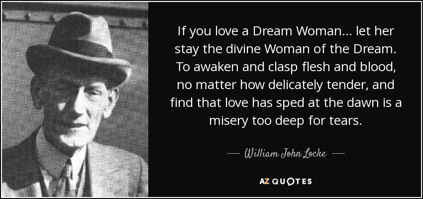 If you love a Dream Woman ... let her stay the divine Woman of the Dream. To awaken and clasp flesh and blood, no matter how delicately tender, and find that love has sped at the dawn is a misery too deep for tears. - William John Locke