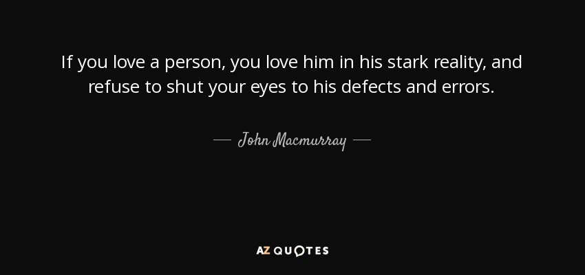 If you love a person, you love him in his stark reality, and refuse to shut your eyes to his defects and errors. - John Macmurray