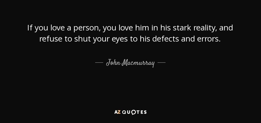 If you love a person, you love him in his stark reality, and refuse to shut your eyes to his defects and errors. - John Macmurray