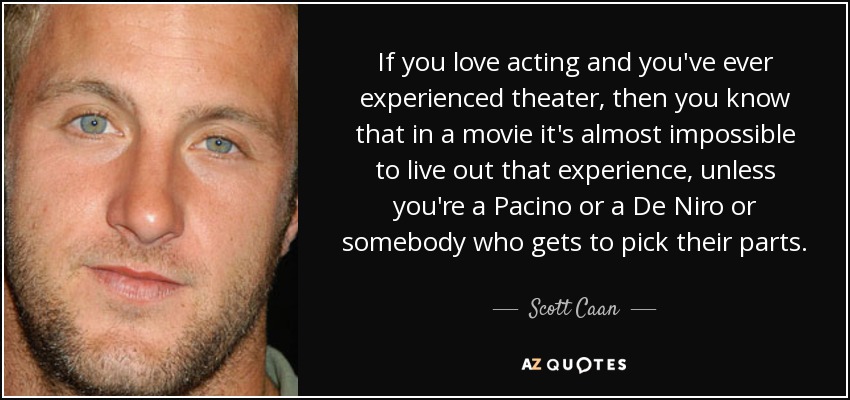 If you love acting and you've ever experienced theater, then you know that in a movie it's almost impossible to live out that experience, unless you're a Pacino or a De Niro or somebody who gets to pick their parts. - Scott Caan