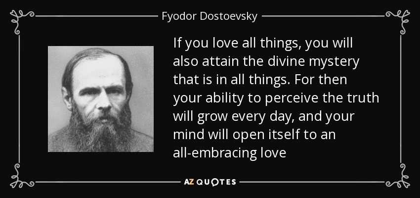 If you love all things, you will also attain the divine mystery that is in all things. For then your ability to perceive the truth will grow every day, and your mind will open itself to an all-embracing love - Fyodor Dostoevsky