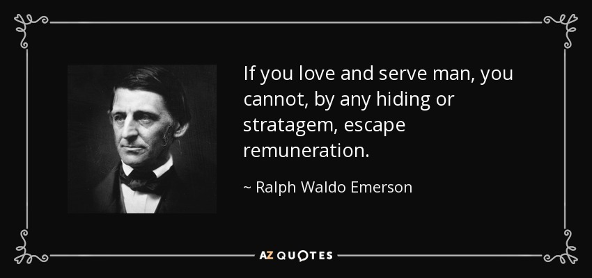 If you love and serve man, you cannot, by any hiding or stratagem, escape remuneration. - Ralph Waldo Emerson