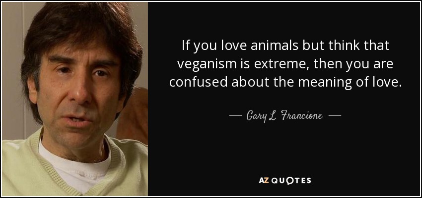 If you love animals but think that veganism is extreme, then you are confused about the meaning of love. - Gary L. Francione