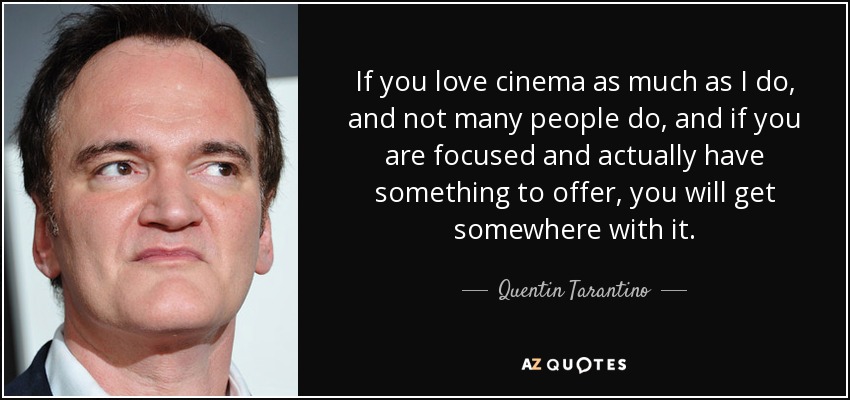 If you love cinema as much as I do, and not many people do, and if you are focused and actually have something to offer, you will get somewhere with it. - Quentin Tarantino