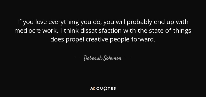 If you love everything you do, you will probably end up with mediocre work. I think dissatisfaction with the state of things does propel creative people forward. - Deborah Solomon
