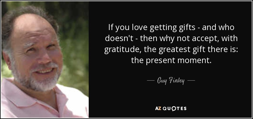 If you love getting gifts - and who doesn't - then why not accept, with gratitude, the greatest gift there is: the present moment. - Guy Finley