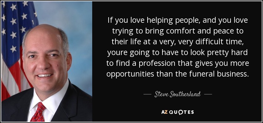 If you love helping people, and you love trying to bring comfort and peace to their life at a very, very difficult time, youre going to have to look pretty hard to find a profession that gives you more opportunities than the funeral business. - Steve Southerland