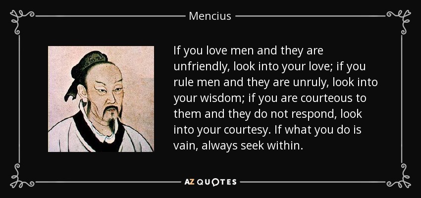 If you love men and they are unfriendly, look into your love; if you rule men and they are unruly, look into your wisdom; if you are courteous to them and they do not respond, look into your courtesy. If what you do is vain, always seek within. - Mencius