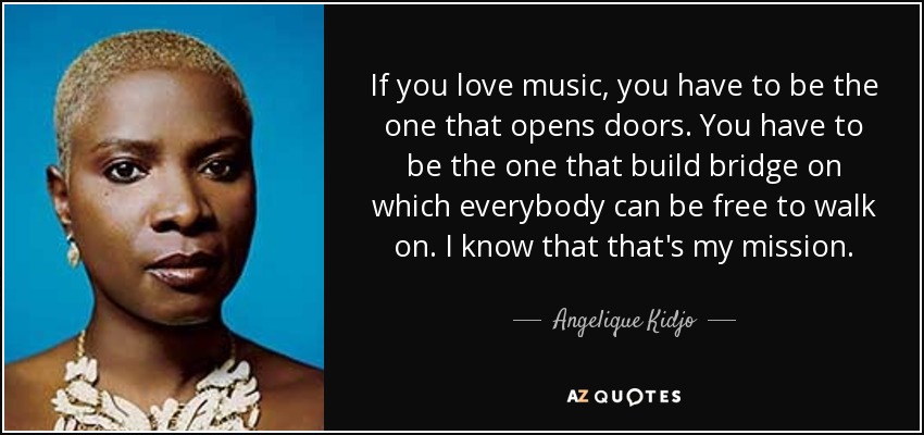 If you love music, you have to be the one that opens doors. You have to be the one that build bridge on which everybody can be free to walk on. I know that that's my mission. - Angelique Kidjo