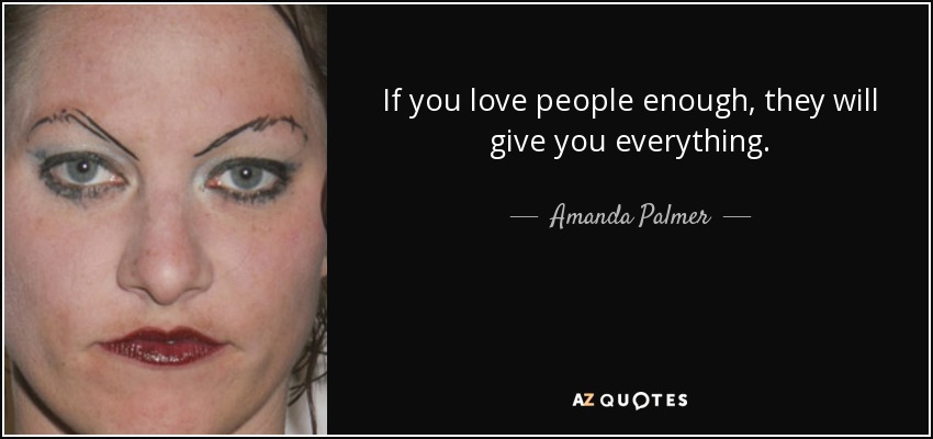 If you love people enough, they will give you everything. - Amanda Palmer