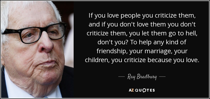 If you love people you criticize them, and if you don't love them you don't criticize them, you let them go to hell, don't you? To help any kind of friendship, your marriage, your children, you criticize because you love. - Ray Bradbury