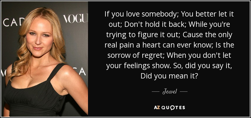 If you love somebody; You better let it out; Don't hold it back; While you're trying to figure it out; Cause the only real pain a heart can ever know; Is the sorrow of regret; When you don't let your feelings show. So, did you say it, Did you mean it? - Jewel