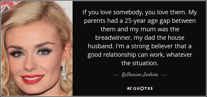 If you love somebody, you love them. My parents had a 25-year age gap between them and my mum was the breadwinner, my dad the house husband. I'm a strong believer that a good relationship can work, whatever the situation. - Katherine Jenkins