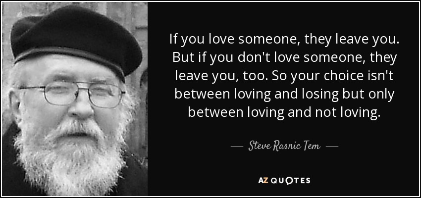 If you love someone, they leave you. But if you don't love someone, they leave you, too. So your choice isn't between loving and losing but only between loving and not loving. - Steve Rasnic Tem