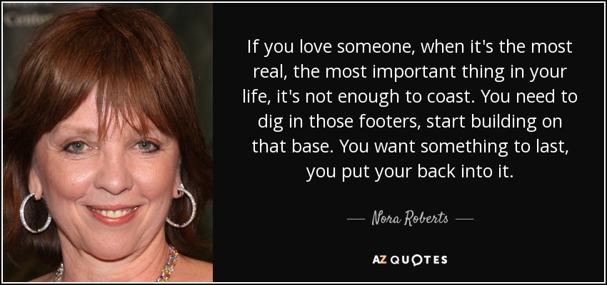 If you love someone, when it's the most real, the most important thing in your life, it's not enough to coast. You need to dig in those footers, start building on that base. You want something to last, you put your back into it. - Nora Roberts