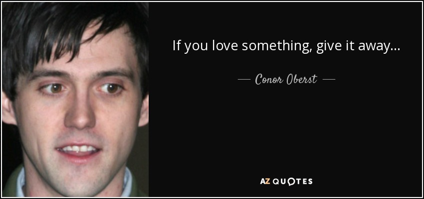 If you love something, give it away... - Conor Oberst