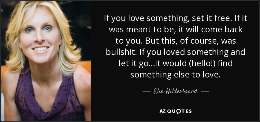 If you love something, set it free. If it was meant to be, it will come back to you. But this, of course, was bullshit. If you loved something and let it go...it would (hello!) find something else to love. - Elin Hilderbrand