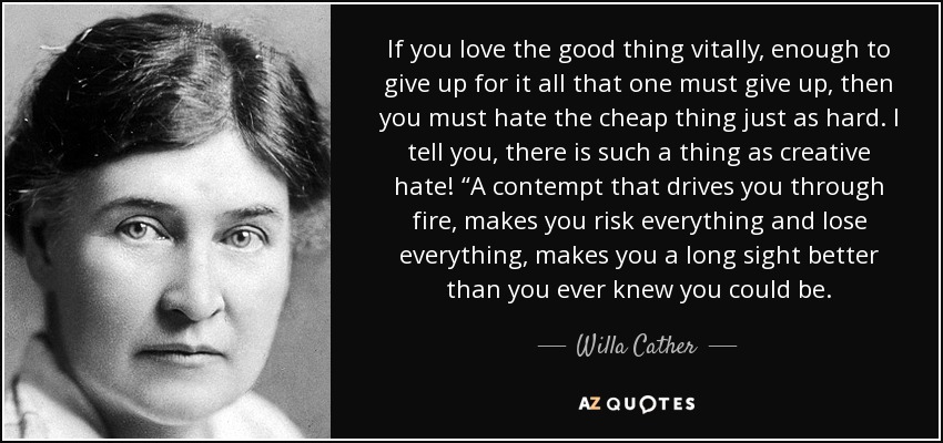 If you love the good thing vitally, enough to give up for it all that one must give up, then you must hate the cheap thing just as hard. I tell you, there is such a thing as creative hate! “A contempt that drives you through fire, makes you risk everything and lose everything, makes you a long sight better than you ever knew you could be. - Willa Cather