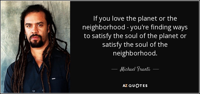If you love the planet or the neighborhood - you're finding ways to satisfy the soul of the planet or satisfy the soul of the neighborhood. - Michael Franti