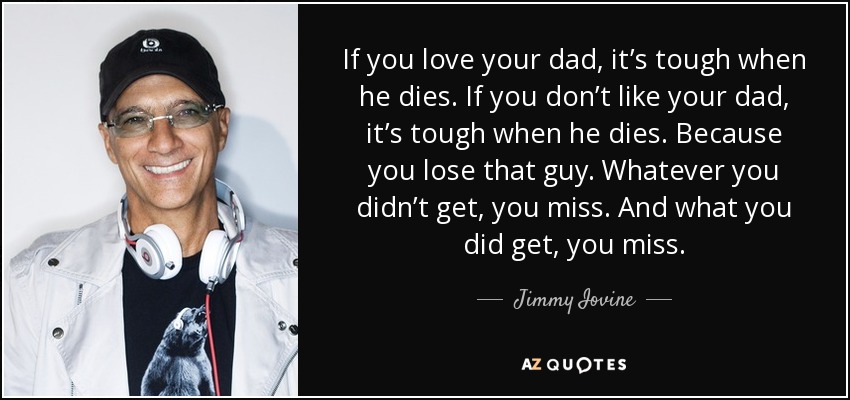 If you love your dad, it’s tough when he dies. If you don’t like your dad, it’s tough when he dies. Because you lose that guy. Whatever you didn’t get, you miss. And what you did get, you miss. - Jimmy Iovine