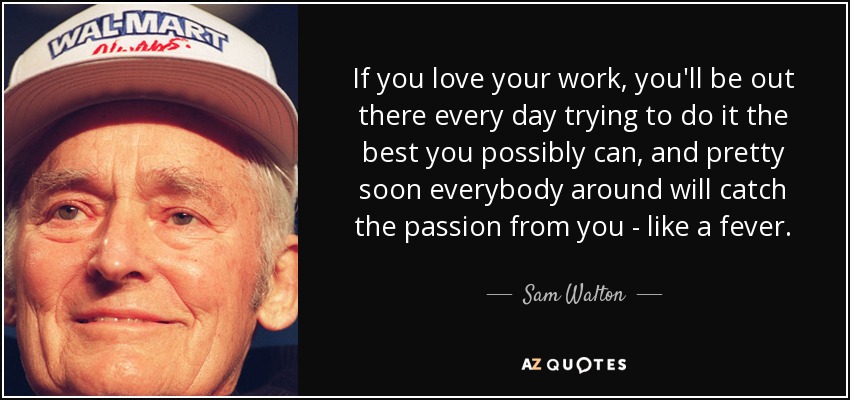 If you love your work, you'll be out there every day trying to do it the best you possibly can, and pretty soon everybody around will catch the passion from you - like a fever. - Sam Walton