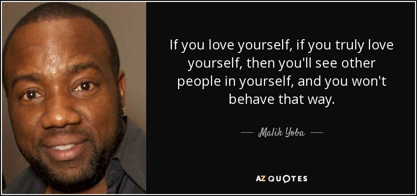 If you love yourself, if you truly love yourself, then you'll see other people in yourself, and you won't behave that way. - Malik Yoba