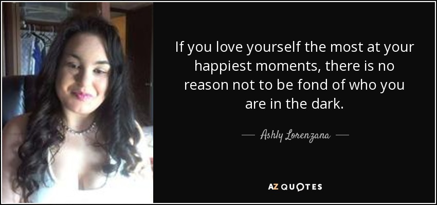 If you love yourself the most at your happiest moments, there is no reason not to be fond of who you are in the dark. - Ashly Lorenzana