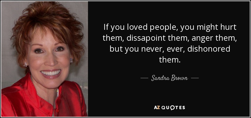 If you loved people, you might hurt them, dissapoint them, anger them, but you never, ever, dishonored them. - Sandra Brown